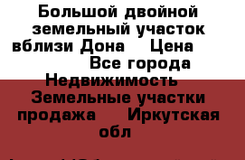  Большой двойной земельный участок вблизи Дона. › Цена ­ 760 000 - Все города Недвижимость » Земельные участки продажа   . Иркутская обл.